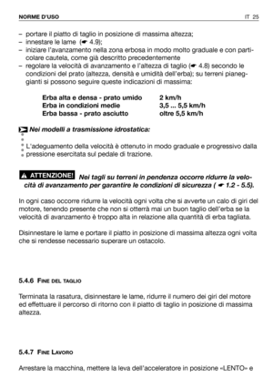 Page 26IT 25 NORME D’USO
– portare il piatto di taglio in posizione di massima altezza;
– innestare le lame  (☛4.9);
– iniziare l’avanzamento nella zona erbosa in modo molto graduale e con parti-
colare cautela, come già descritto precedentemente
– regolare la velocità di avanzamento e l’altezza di taglio (☛4.8) secondo le
condizioni del prato (altezza, densità e umidità dell’erba); su terreni pianeg-
gianti si possono seguire queste indicazioni di massima:
Erba alta e densa - prato umido 2 km/h
Erba in...