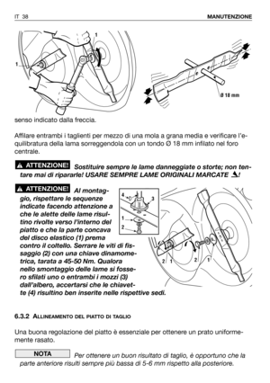 Page 39IT 38MANUTENZIONE
senso indicato dalla freccia.
Affilare entrambi i taglienti per mezzo di una mola a grana media e verificare l’e-
quilibratura della lama sorreggendola con un tondo Ø 18 mm infilato nel foro
centrale.
Sostituire sempre le lame danneggiate o storte; non ten-
tare mai di ripararle! USARE SEMPRE LAME ORIGINALI MARCATE  !
Al montag-
gio, rispettare le sequenze
indicate facendo attenzione a
che le alette delle lame risul-
tino rivolte verso l’interno del
piatto e che la parte concava
del...