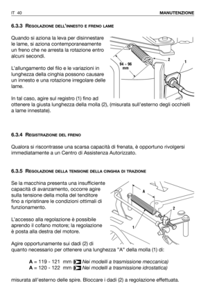 Page 41IT 40MANUTENZIONE
6.3.3 REGOLAZIONE DELL’INNESTO E FRENO LAME
Quando si aziona la leva per disinnestare
le lame, si aziona contemporaneamente
un freno che ne arresta la rotazione entro
alcuni secondi.
L’allungamento del filo e le variazioni in
lunghezza della cinghia possono causare
un innesto e una rotazione irregolare delle
lame. 
In tal caso, agire sul registro (1) fino ad
ottenere la giusta lunghezza della molla (2), (misurata sull’esterno degli occhielli
a lame innestate).
6.3.4 R
EGISTRAZIONE DEL...