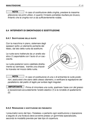 Page 42IT 41 MANUTENZIONE
In caso di sostituzione della cinghia, prestare la massima
attenzione nei primi utilizzi, in quanto l’innesto potrebbe risultare più brusco,
fintanto che la cinghia non si sia sufficientemente rodata.
6.4 INTERVENTI DI SMONTAGGIO E SOSTITUZIONE
6.4.1 S
OSTITUZIONE DELLE RUOTE
Con la macchina in piano, sistemare degli
spessori sotto un elemento portante del
telaio, dal lato della ruota da sostituire.
Le ruote sono trattenute da un anello ela-
stico (1) asportabile con l’aiuto di un...