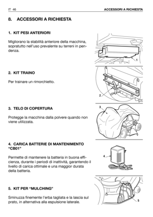 Page 47IT 46ACCESSORI A RICHIESTA
8. ACCESSORI A RICHIESTA
1. KIT PESI ANTERIORI
Migliorano la stabilità anteriore della macchina,
sopratutto nell’uso prevalente su terreni in pen-
denza. 
2. KIT TRAINO
Per trainare un rimorchietto.
3. TELO DI COPERTURA
Protegge la macchina dalla polvere quando non
viene utilizzata.
4. CARICA BATTERIE DI MANTENIMENTO
“CB01”
Permette di mantenere la batteria in buona effi-
cienza, durante i periodi di inattività, garantendo il
livello di carica ottimale e una maggior durata...