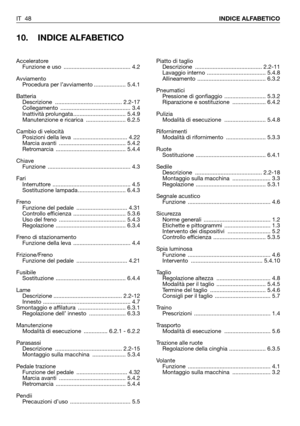 Page 49IT 48INDICE ALFABETICO
10. INDICE ALFABETICO
Piatto di taglio
Descrizione .......................................... 2.2-11
Lavaggio interno ..................................... 5.4.8
Allineamento ........................................... 6.3.2
Pneumatici
Pressione di gonfiaggio  .......................... 5.3.2
Riparazione e sostituzione  ..................... 6.4.2
Pulizia
Modalità di esecuzione  .......................... 5.4.8
Rifornimenti
Modalità di rifornimento  ......................... 5.3.3...