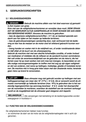 Page 18NL 17 GEBRUIKSVOORSCHRIFTEN
5. GEBRUIKSVOORSCHRIFTEN
5.1 VEILIGHEIDSADVIEZEN
Gebruik de machine alléén voor het doel waarvoor zij gemaakt
is (het maaien van gras).
Kom niet aan de veiligheidsmechanismen en verwijder deze nooit. DENK ERAAN
DAT DE GEBRUIKER ALTIJD AANSPRAKELIJK IS VOOR SCHADE DIE AAN ANDE-
REN BEROKKEND WORDT. Alvorens de machine te gebruiken:
– lees de algemene veiligheidsvoorschriften  ( 
☛ 1.2), en besteed speciale aan-
dacht aan het rijden en het maaien op hellende terreinen;
– lees de...