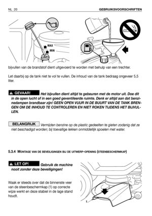 Page 21bijvullen van de brandstof dient uitgevoerd te worden met behulp van een trechter.
Let daarbij op de tank niet te vol te vullen. De inhoud van de tank bedraag ongeveer 5,5
liter.
Het bijvullen dient altijd te gebeuren met de motor uit. Doe dit
in de open lucht of in een goed geventileerde ruimte. Denk er altijd aan dat benzi-
nedampen brandbaar zijn! GEEN OPEN VUUR IN DE BUURT VAN DE TANK BREN-
GEN OM DE INHOUD TE CONTROLEREN EN NIET ROKEN TIJDENS HET BIJVUL-
LEN.
Vermijden benzine op de plastic...