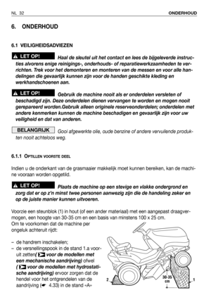 Page 33NL 32ONDERHOUD
6. ONDERHOUD
6.1 VEILIGHEIDSADVIEZEN
Haal de sleutel uit het contact en lees de bijgeleverde instruc-
ties alvorens enige reinigings-, onderhouds- of reparatiewerkzaamheden te ver-
richten. Trek voor het demonteren en monteren van de messen en voor alle han-
delingen die gevaarlijk kunnen zijn voor de handen geschikte kleding en
werkhandschoenen aan.
Gebruik de machine nooit als er onderdelen versleten of
beschadigd zijn. Deze onderdelen dienen vervangen te worden en mogen nooit...