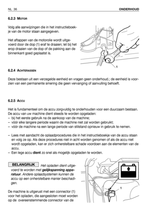 Page 37NL 36ONDERHOUD
6.2.3 MOTOR
Volg alle aanwijzingen die in het instructieboek-
je van de motor staan aangegeven.
Het aftappen van de motorolie wordt uitge-
voerd door de dop (1) eraf te draaien; let bij het
erop draaien van de dop of de pakking aan de
binnenkant goed geplaatst is.
6.2.4 A
CHTERASSEN
Deze bestaan uit een verzegelde eenheid en vragen geen onderhoud.; de eenheid is voor-
zien van een permanente smering die geen vervanging of aanvulling behoeft.
6.2.5 A
CCU
Het is fundamenteel om de accu...