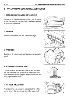 Page 47NL 46OP AANVRAAG LEVERBARE ACCESSOIRES
8. OP AANVRAAG LEVERBARE ACCESSOIRES
1. TEGENGEWICHTEN VOOR DE VOORKANT
Verbeteren de stabiliteit aan de voorkant van de machi-
ne met name als de machine hoofdzakelijk op hellende
terreinen gebruikt wordt.
2. TREKSET
Voor het voorttrekken van een kleine aanhanger.
3. AFDEKZEIL
Beschermt de machine van stof als deze niet gebruikt
wordt.
4. ACCULADER BEHOUD  “CB01”
Laat toe de accu efficiënt te houden tijdens de perio-
des van inactiviteit van de machine, waarbij een...