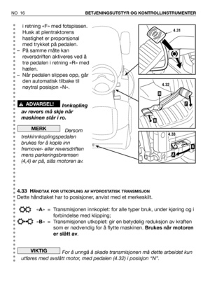 Page 17NO 16BETJENINGSUTSTYR OG KONTROLLINSTRUMENTER
i retning «F» med fotspissen.
Husk at plentraktorens
hastighet er proporsjonal
med trykket på pedalen.
– På samme måte kan
reversdriften aktiveres ved å
trø pedalen i retning «R» med
hælen.
– Når pedalen slippes opp, går
den automatisk tilbake til
nøytral posisjon «N».
Innkopling
av revers må skje når
maskinen står i ro.
Dersom
trekkinnkoplingspedalen
brukes for å kople inn
fremover- eller reversdriften
mens parkeringsbremsen
(4,4) er på, slås motoren av....