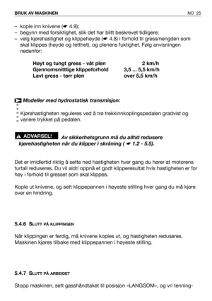 Page 26NO 25 BRUK AV MASKINEN
– kople inn knivene (☛4.9);
– begynn med forsiktighet, slik det har blitt beskrevet tidligere;
– velg kjørehastighet og klippehøyde (☛4.8) i forhold til gressmengden som
skal klippes (høyde og tetthet), og plenens fuktighet. Følg anvisningen
nedenfor:
Høyt og tungt gress - våt plen 2 km/h
Gjennomsnittlige klippeforhold 3,5 ... 5,5 km/h
Lavt gress - tørr plen over 5,5 km/h
Modeller med hydrostatisk transmisjon:
Kjørehastigheten reguleres ved å trø trekkinnkoplingspedalen gradvist...