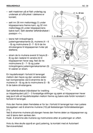 Page 40NO 39 VEDLIKEHOLD
– sett maskinen på et flatt underlag og
undersøk at lufttrykket i dekkene er
korrekt;
– sett inn 26 mm mellomlegg (1) under
klippepannens fremre kant, og 32 mm
mellomlegg (2) under klippepannens
bakre kant. Sett deretter løftehåndtaket i
posisjon «1»;
– løsne helt innkoplingens
justeringsmekanisme (3), mutrene (4 – 6
- 8) og motmutrene (5 -7- 9) til de tre
drivstangene til klippepannen hviler på
støttene;
– stram de to mutrene øverst til høyre (6 -
8) og den nederst til venstre (4) til...