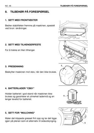 Page 47NO 46TILBEHØR PÅ FORESPØRSEL
8. TILBEHØR PÅ FORESPØRSEL
1. SETT MED FRONTVEKTER
Bedrer stabiliteten fremme på maskinen, spesielt
ved bruk i skråninger.
2. SETT MED TILHENGERFESTE
For å trekke en liten tilhenger.
3. PRESENNING
Beskytter maskinen mot støv, når den ikke brukes.
4. BATTERILADER ”CB01”
Holder batteriet i god stand når maskinen ikke
brukes og garanterer et utmerket ladenivå og en
lenger levetid for batteriet.
5. SETT FOR MULCHING
Maler det klippede gresset fint opp og lar det ligge
igjen på...