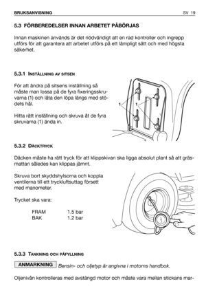 Page 20SV 19 BRUKSANVISNING
5.3 FÖRBEREDELSER INNAN ARBETET PÅBÖRJAS
Innan maskinen används är det nödvändigt att en rad kontroller och ingrepp
utförs för att garantera att arbetet utförs på ett lämpligt sätt och med högsta
säkerhet.
5.3.1 I
NSTÄLLNING AV SITSEN
För att ändra på sitsens inställning så
måste man lossa på de fyra fixeringsskru-
varna (1) och låta den löpa längs med stö-
dets hål.
Hitta rätt inställning och skruva åt de fyra
skruvarna (1) ända in.
5.3.2 D
ÄCKTRYCK
Däcken måste ha rätt tryck för...