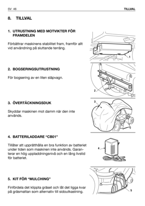 Page 47SV 46TILLVAL
8. TILLVAL
1. UTRUSTNING MED MOTVIKTER FÖR
FRAMDELEN
Förbättrar maskinens stabilitet fram, framför allt
vid användning på sluttande terräng.
2. BOGSERINGSUTRUSTNING
För bogsering av en liten släpvagn.
3. ÖVERTÄCKNINGSDUK
Skyddar maskinen mot damm när den inte
används.
4. BATTERILADDARE “CB01”
Tillåter att upprätthålla en bra funktion av batteriet
under tiden som maskinen inte används. Garan-
terar en hög uppladdningsnivå och en lång livstid
för batteriet.
5. KIT FÖR “MULCHING”
Finfördela det...