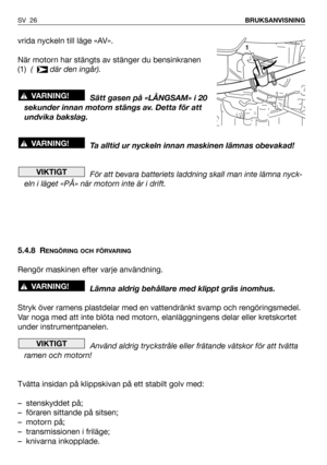 Page 27SV 26BRUKSANVISNING
vrida nyckeln till läge «AV».
När motorn har stängts av stänger du bensinkranen
(1)  (   där den ingår).
Sätt gasen på «LÅNGSAM» i 20
sekunder innan motorn stängs av. Detta för att
undvika bakslag.
Ta alltid ur nyckeln innan maskinen lämnas obevakad!
För att bevara batteriets laddning skall man inte lämna nyck-
eln i läget «PÅ» när motorn inte är i drift.
5.4.8 R
ENGÖRING OCH FÖRVARING
Rengör maskinen efter varje användning. 
Lämna aldrig behållare med klippt gräs inomhus.
Stryk över...