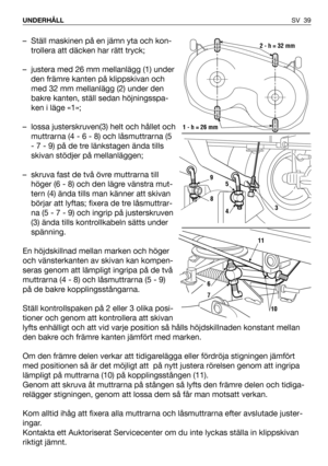 Page 40SV 39 UNDERHÅLL
– Ställ maskinen på en jämn yta och kon-
trollera att däcken har rätt tryck;
– justera med 26 mm mellanlägg (1) under
den främre kanten på klippskivan och
med 32 mm mellanlägg (2) under den
bakre kanten, ställ sedan höjningsspa-
ken i läge «1»;
– lossa justerskruven(3) helt och hållet och
muttrarna (4 - 6 - 8) och låsmuttrarna (5
- 7 - 9) på de tre länkstagen ända tills
skivan stödjer på mellanläggen;
– skruva fast de två övre muttrarna till
höger (6 - 8) och den lägre vänstra mut-
tern...