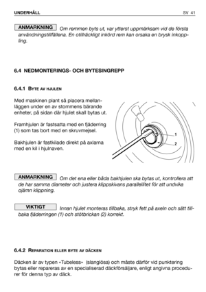 Page 42SV 41 UNDERHÅLL
Om remmen byts ut, var ytterst uppmärksam vid de första
användningstillfällena. En otillräckligt inkörd rem kan orsaka en brysk inkopp-
ling.
6.4 NEDMONTERINGS- OCH BYTESINGREPP
6.4.1 B
YTE AV HJULEN
Med maskinen plant så placera mellan-
läggen under en av stommens bärande
enheter, på sidan där hjulet skall bytas ut.
Framhjulen är fastsatta med en fjäderring
(1) som tas bort med en skruvmejsel.
Bakhjulen är fastkilade direkt på axlarna
med en kil i hjulnaven.
Om det ena eller båda...