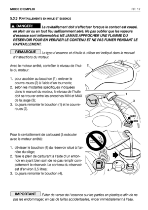 Page 18FR 17 MODE D’EMPLOI
5.3.3 RAVITAILLEMENTS EN HUILE ET ESSENCE
Le ravitaillement doit seffectuer lorsque le contact est coupé,
en plein air ou en tout lieu suffisamment aéré. Ne pas oublier que les vapeurs
dessence sont inflammables! NE JAMAIS APPROCHER UNE FLAMME DU
RESERVOIR POUR EN VERIFIER LE CONTENU ET NE PAS FUMER PENDANT LE
RAVITAILLEMENT.
Le type dessence et dhuile à utiliser est indiqué dans le manuel
dinstructions du moteur.
Avec le moteur arrêté, contrôler le niveau de l’hui-
le du moteur:
1....