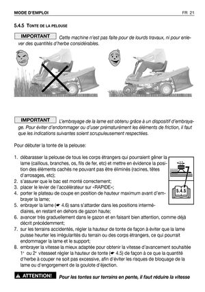 Page 22FR 21 MODE D’EMPLOI
5.4.5 TONTE DE LA PELOUSE
Cette machine n’est pas faite pour de lourds travaux, ni pour enle-
ver des quantités d’herbe considérables.
L’embrayage de la lame est obtenu grâce à un dispositif d’embraya-
ge. Pour éviter d’endommager ou d’user prématurément les éléments de friction, il faut
que les indications suivantes soient scrupuleusement respectées.
Pour débuter la tonte de la pelouse:
1. débarasser la pelouse de tous les corps étrangers qui pourraient gêner la
lame (caillous,...