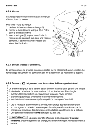 Page 30FR 29 ENTRETIEN
6.2.3 MOTEUR
Suivre les instructions contenues dans le manuel
d’instructions du moteur.
Pour vider lhuile du moteur:
1. dévisser le bouchon de remplissage (1); 
2. monter le tube (2) sur la seringue (3) et l’intro-
duire à fond dans le trou;
3. avec la seringue (3), aspirer toute l’huile du
moteur, en se rappelant que, pour une vidange
complète, il est nécessaire de répéter plu-
sieurs fois l’opération.
6.2.4 B
OITE DE VITESSES ET DIFFERENTIEL
Ils sont constitués de groupes monoblocs...