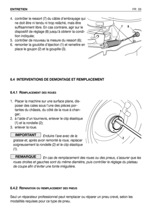 Page 34FR 33 ENTRETIEN
4. contrôler le ressort (7) du câble d’embrayage qui
ne doit être ni tendu ni trop relâché, mais être
suffisamment libre. En cas contraire, agir sur le
dispositif de réglage (8) jusqu’à obtenir la condi-
tion indiquée;
5. contrôler de nouveau la mesure du ressort (6);
6. remonter la goulotte d’éjection (1) et remettre en
place le goujon (2) et la goupille (3).
6.4 INTERVENTIONS DE DEMONTAGE ET REMPLACEMENT
6.4.1 R
EMPLACEMENT DES ROUES
1. Placer la machine sur une surface plane, dis-...