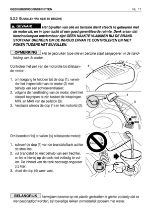 Page 18NL 17 GEBRUIKSVOORSCHRIFTEN
5.3.3 BIJVULLEN VAN OLIE EN BENZINE
Het bijvullen van olie en benzine dient steeds te gebeuren met
de motor uit, en in open lucht of een goed geventileerde ruimte. Denk eraan dat
benzinedampen ontvlambaar zijn! GEEN NAAKTE VLAMMEN BIJ DE BRAND-
STOFTANK BRENGEN OM DE INHOUD ERVAN TE CONTROLEREN EN NIET
ROKEN TIJDENS HET BIJVULLEN.
Het te gebruiken type olie en benzine staat aangegeven in de hand-
leiding van de motor.
Controleer het peil van de motorolie bij stilstaan-
de...