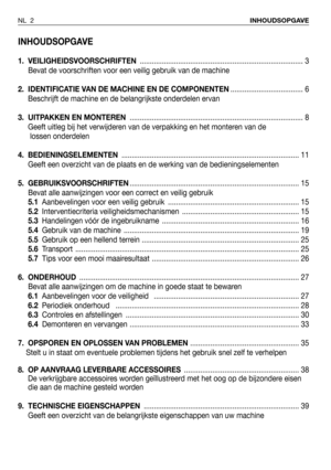 Page 3INHOUDSOPGAVE
1. VEILIGHEIDSVOORSCHRIFTEN................................................................................. 3
Bevat de voorschriften voor een veilig gebruik van de machine
2.  IDENTIFICATIE VAN DE MACHINE EN DE COMPONENTEN.................................... 6
Beschrijft de machine en de belangrijkste onderdelen ervan
3. UITPAKKEN EN MONTEREN...................................................................................... 8
Geeft uitleg bij het verwijderen van de verpakking en het...