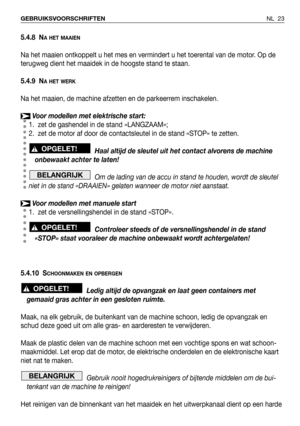 Page 24NL 23 GEBRUIKSVOORSCHRIFTEN
5.4.8 NA HET MAAIEN
Na het maaien ontkoppelt u het mes en vermindert u het toerental van de motor. Op de
terugweg dient het maaidek in de hoogste stand te staan.
5.4.9 N
A HET WERK
Na het maaien, de machine afzetten en de parkeerrem inschakelen.
Voor modellen met elektrische start:
1. zet de gashendel in de stand »LANGZAAM»;
2. zet de motor af door de contactsleutel in de stand «STOP» te zetten.
Haal altijd de sleutel uit het contact alvorens de machine
onbewaakt achter te...