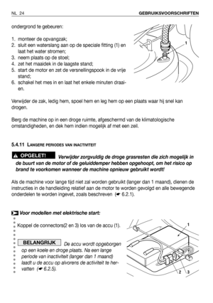 Page 25ondergrond te gebeuren:
1. monteer de opvangzak;
2. sluit een waterslang aan op de speciale fitting (1) en
laat het water stromen;
3. neem plaats op de stoel;
4. zet het maaidek in de laagste stand;
5. start de motor en zet de versnellingspook in de vrije
stand;
6. schakel het mes in en laat het enkele minuten draai-
en.
Verwijder de zak, ledig hem, spoel hem en leg hem op een plaats waar hij snel kan
drogen.
Berg de machine op in een droge ruimte, afgeschermd van de klimatologische
omstandigheden, en...