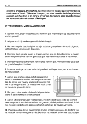 Page 27geschikte procedure. De machine mag in geen geval worden opgetild met behulp
van touwen of takels. Tijdens het transport, zet u het maaidek in de laagste stand,
schakelt u de handrem in en zorgt u ervoor dat de machine goed bevestigd is aan
het vervoermiddel met touwen of kettingen. 
5.7 TIPS VOOR EEN MOOI MAAIRESULTAAT
1. Voor een mooi, groen en zacht gazon, moet het gras regelmatig en op de juiste manier
worden gemaaid.
2. Het gras wordt bij voorkeur gemaaid als het droog is.
3.Het mes mag niet...