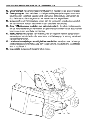 Page 813. Uitwerpkanaal: het verbindingselement tussen het maaidek en de grasopvangzak.  
14. Grasopvangzak: dient niet alleen om het gemaaide gras op te vangen, maar vormt
bovendien een veiligheid, waarbij wordt voorkomen dat eventuele voorwerpen die
door het mes worden meegenomen ver van de machine wegschieten.
15. Motor:drijft zowel het mes als de wielen aan; de kenmerken en gebruiksvoorschrif-
ten van de motor worden beschreven in een specifieke handleiding.
16. Accu (  alleen voor modellen met elektrische...