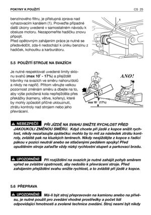 Page 26benzínového filtru, je přístupná zprava nad
vyhazovacím kanálem (1). ProveQte případné
další úkony uvedené v samostatném návodu k
obsluze motoru. Nezapomeňte hadičku znovu
připojit.
Před opětovným zahájením práce je nutné se
předsvědčit, zda-li nedochází k úniku benzínu z
hadiček, kohoutku a karburátoru.
5.5 POUŽITÍ STROJE NA SVAZÍCH
Je nutné respektovat uvedené limity sklo-
nu svahů (max 10˚ - 17%) a přejíždět
trávníky na svazích ve směru nahoru/dolů
a nikdy ne napříč. Přitom věnujte velkou
pozornost...