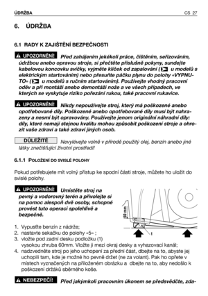 Page 28CS 27 ÚDRŽBA
6. ÚDRŽBA
6.1 RADY K ZAJIŠTĚNÍ BEZPEČNOSTI
Před zahájením jekékoli práce, čištěním, seřizováním,
údržbou anebo opravou stroje, si přečtěte příslušně pokyny, sundejte
kabelovou koncovku svíčky, vyjměte klíček od zapalování (  u modelů s
elektrickým startováním) nebo přesuňte páčku plynu do polohy «VYPNU-
TO» (  u modelů s ručním startováním). Používejte vhodný pracovní
oděv a při montáži anebo demontáži nože a ve všech případech, ve
kterých se vyskytuje riziko pořezání rukou, také pracovní...