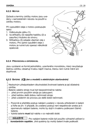 Page 30CS 29 ÚDRŽBA
6.2.3 MOTOR
Způsob a termíny údržby motoru jsou uve-
deny v samostatném návodu na použití a
údržbu motoru.
Při vypouštění oleje z motoru postupujte
takto:
1. Odšroubujte zátku (1);
2. na stříkačku (3) nasaQte hadičku (2) a
zasuňte ji hluboko do otvoru;
3. Stříkačkou (3) odsajte všechen olej z
motoru. Pro úplné vypuštění oleje z
motoru je nutné tuto operaci několikrát
opakovat.
6.2.4 P
ŘEVODOVKA A DIFERENCIÁL
Jsou vyrobené ve formě jednolitého, uzavřeného monobloku, který nevyžaduje
žádnou...