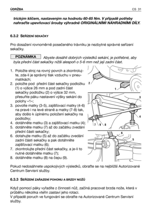 Page 32CS 31 ÚDRŽBA
trickým klíčem, nastaveným na hodnotu 60-65 Nm. V případě potřeby
nahra;te upevňovací šrouby výhradně ORIGINÁLNĺMI NÁHRADNĺMI DĺLY.
6.3.2 S
EŘĺZENĺ SEKAČKY
Pro dosažení rovnoměrně posečeného trávníku je nezbytné správné seřízení
sekačky. 
Abyste dosáhli dobrých výsledků sekání, je potřebné, aby
byla přední část sekačky nižší alespoň o 5-6 mm než její zadní část.
1. Položte stroj na rovný povrch a zkontroluj-
te, zda-li je správný tlak vzduchu v pneu-
matikách;
2. položte pod  přední část...