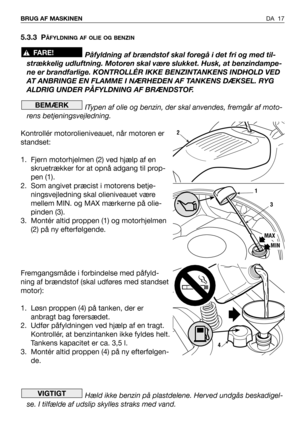 Page 18DA 17 BRUG AF MASKINEN
5.3.3 PÅFYLDNING AF OLIE OG BENZIN
Påfyldning af brændstof skal foregå i det fri og med til-
strækkelig udluftning. Motoren skal være slukket. Husk, at benzindampe-
ne er brandfarlige. KONTROLLÉR IKKE BENZINTANKENS INDHOLD VED
AT ANBRINGE EN FLAMME I NÆRHEDEN AF TANKENS DÆKSEL. RYG
ALDRIG UNDER PÅFYLDNING AF BRÆNDSTOF.
ITypen af olie og benzin, der skal anvendes, fremgår af moto-
rens betjeningsvejledning.
Kontrollér motorolieniveauet, når motoren er
standset:
1. Fjern motorhjelmen...