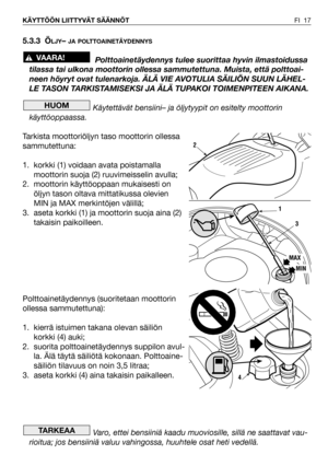 Page 18FI 17 KÄYTTÖÖN LIITTYVÄT SÄÄNNÖT
5.3.3 ÖLJY– JA POLTTOAINETÄYDENNYS
Polttoainetäydennys tulee suorittaa hyvin ilmastoidussa
tilassa tai ulkona moottorin ollessa sammutettuna. Muista, että polttoai-
neen höyryt ovat tulenarkoja. ÄLÄ VIE AVOTULIA SÄILIÖN SUUN LÄHEL-
LE TASON TARKISTAMISEKSI JA ÄLÄ TUPAKOI TOIMENPITEEN AIKANA.
Käytettävät bensiini– ja öljytyypit on esitelty moottorin
käyttöoppaassa.
Tarkista moottoriöljyn taso moottorin ollessa
sammutettuna:
1. korkki (1) voidaan avata poistamalla
moottorin...