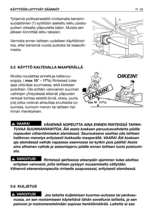 Page 26FI 25 KÄYTTÖÖN LIITTYVÄT SÄÄNNÖT
Tyhjennä polttoainesäiliö irrottamalla bensiini-
suodattimen (1) syöttöön asetettu letku poisto-
putken oikealta yläpuolelta käsin. Muista sen
jälkeen kiinnittää letku takaisin.
Varmista ennen laitteen uudelleen käyttöönot-
toa, ettei bensiiniä vuoda putkista tai kaasutti-
mesta.
5.5 KÄYTTÖ KALTEVALLA MAAPERÄLLÄ
Muista noudattaa annettuja kaltevuu-
srajoja. (max 10° - 17%) Rinteissä tulee
ajaa ylös/alas suunnassa, eikä koskaan
poikittain. Ole erittäin varovainen suunnan...