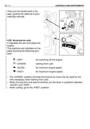 Page 15Then put the handle back in its
seat, guiding the cable as it auto-
matically rewinds.
4.22 A
CCELERATOR LEVEL
It regulates the rpm and stops the
engine. 
The positions are indicated on the
plate showing the following sym-
bols:
«OFF» for switching off the engine
«CHOKE» starting from cold 
«SLOW» for minimum engine speed
«FAST»  for maximum engine speed
– The «CHOKE» position enriches the mixture so must only be used for the
time necessary when starting from cold.
– When moving from one area to another,...