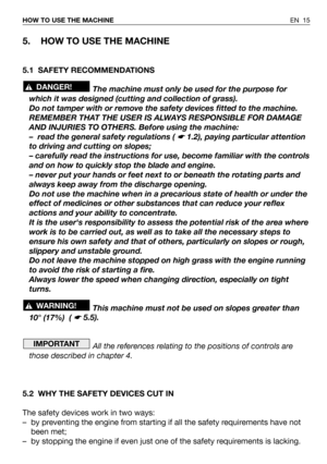 Page 16EN 15 HOW TO USE THE MACHINE
5. HOW TO USE THE MACHINE
5.1 SAFETY RECOMMENDATIONS
The machine must only be used for the purpose for
which it was designed (cutting and collection of grass).
Do not tamper with or remove the safety devices fitted to the machine.
REMEMBER THAT THE USER IS ALWAYS RESPONSIBLE FOR DAMAGE
AND INJURIES TO OTHERS. Before using the machine:
– read the general safety regulations ( 
☛ 1.2), paying particular attention
to driving and cutting on slopes;
– carefully read the...