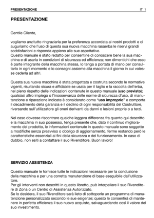 Page 2PRESENTAZIONE
Gentile Cliente,
vogliamo anzitutto ringraziarla per la preferenza accordata ai nostri prodotti e ci
auguriamo che l’uso di questa sua nuova macchina rasaerba le riservi grandi
soddisfazioni e risponda appieno alle sue aspettative.
Questo manuale è stato redatto per consentirle di conoscere bene la sua mac-
china e di usarla in condizioni di sicurezza ed efficienza; non dimentichi che esso
è parte integrante della macchina stessa, lo tenga a portata di mano per consul-
tarlo in ogni momento...