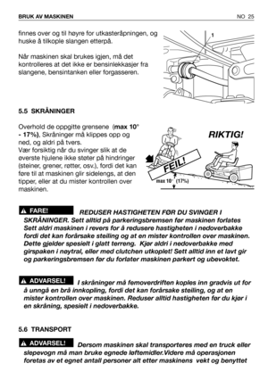 Page 26finnes over og til høyre for utkasteråpningen, og
huske å tilkople slangen etterpå.
Når maskinen skal brukes igjen, må det
kontrolleres at det ikke er bensinlekkasjer fra
slangene, bensintanken eller forgasseren.
5.5 SKRÅNINGER
Overhold de oppgitte grensene  (max 10°
- 17%), Skråninger må klippes opp og
ned, og aldri på tvers.
Vær forsiktig når du svinger slik at de
øverste hjulene ikke støter på hindringer
(steiner, grener, røtter, osv.), fordi det kan
føre til at maskinen glir sidelengs, at den
tipper,...