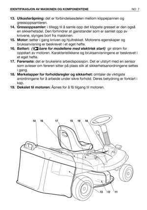 Page 813. Utkasteråpning:det er forbindelsesdelen mellom klippepannen og
gressoppsamleren.  
14. Gressoppsamler:i tillegg til å samle opp det klippete gresset er den også
en sikkerhetsdel. Den forhindrer at gjenstander som er samlet opp av
knivene, slynges bort fra maskinen.
15. Motor: setter i gang kniven og hjultrekket. Motorens egenskaper og
bruksanvisning er beskrevet i et eget hefte.
16. Batteri:  (  bare for modellene med elektrisk start)  gir strøm for
oppstart av motoren. Karakteristikkene og...