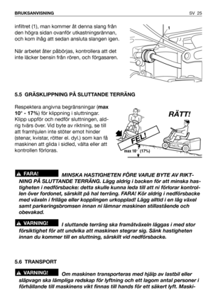 Page 26infiltret (1), man kommer åt denna slang från
den högra sidan ovanför utkastningsrännan,
och kom ihåg att sedan ansluta slangen igen.
När arbetet åter påbörjas, kontrollera att det
inte läcker bensin från rören, och förgasaren.
5.5 GRÄSKLIPPNING PÅ SLUTTANDE TERRÄNG
Respektera angivna begränsningar (max
10° - 17%) för klippning i sluttningar.
Klipp uppför och nedför sluttningen, ald-
rig tvärs över. Vid byte av riktning, se till
att framhjulen inte stöter emot hinder
(stenar, kvistar, rötter el. dyl.)...