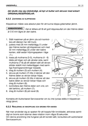 Page 32SV 31 UNDERHÅLL
det skulle visa sig nödvändigt, så byt ut bultar och skruvar med enbart
ORIGINALRESERVDELAR.
6.3.2 J
USTERING AV KLIPPSKIVAN
Klippskivan måste vara absolut plan för att kunna klippa gräsmattan jämnt. 
Det är lättare att få ett gott klippresultat om den främre delen
är 5-6 mm lägre än den bakre.
1. Ställ maskinen på en jämn yta och kontrol-
lera att däcken har rätt tryck;
2. justera med 26 mm mellanlägg (1) under
den främre kanten på klippskivan och med
32 mm mellanlägg (2) under den...