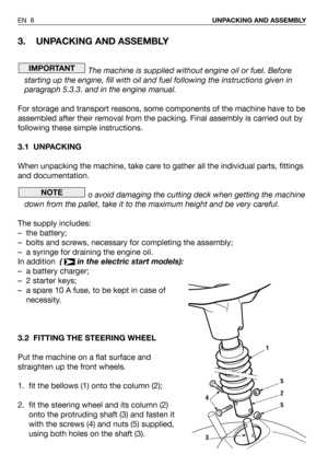 Page 93. UNPACKING AND ASSEMBLY
The machine is supplied without engine oil or fuel. Before
starting up the engine, fill with oil and fuel following the instructions given in
paragraph 5.3.3. and in the engine manual.
For storage and transport reasons, some components of the machine have to be
assembled after their removal from the packing. Final assembly is carried out by
following these simple instructions.
3.1 UNPACKING
When unpacking the machine, take care to gather all the individual parts, fittings
and...