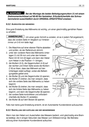 Page 32DE 31 WARTUNG
Bei der Montage die beiden Befestigungsmuttern (1) mit einem
Drehmomentschlüssel auf 60-65 Nm festziehen. Erforderlichenfalls das Schrau-
benmaterial ausschließlich durch ORIGINAL-ERSATZTEILE ersetzen.
6.3.2 A
USRICHTEN DES MÄHWERKS
Eine gute Einstellung des Mähwerks ist wichtig, um einen gleichmäßig gemähten Rasen
zu erhalten. 
Um einen guten Schnitt zu erzielen, ist es in jedem Fall angebracht,
dass die vordere Seite im Vergleich zur hinteren
immer um 5-6 mm tiefer liegt.
1. Die Maschine...