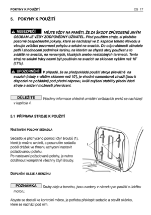 Page 18CS 17 POKYNY K POUŽITÍ 
5. POKYNY K POUŽITÍ
MĚJTE VŽDY NA PAMĚTI, ŽE ZA ŠKODY ZPŮSOBENÉ JINÝM
OSOBÁM JE VŽDY ZODPOVĚDNÝ UŽIVATEL. Před použitím stroje, si přečtěte
pozorně bezpečnostní pokyny, které se nacházejí ve 2. kapitole tohoto Návodu a
věnujte zvláštní pozornost pohybu a sekání na svazích. Do odpovědnosti uživatele
patří i zhodnocení podmínek terénu, na kterém se chystá stroj používat a to
zvláště na svazích, na nerovných, kluzkých anebo nestabilných terénech. Tento
stroj na sekání trávy nesmí být...