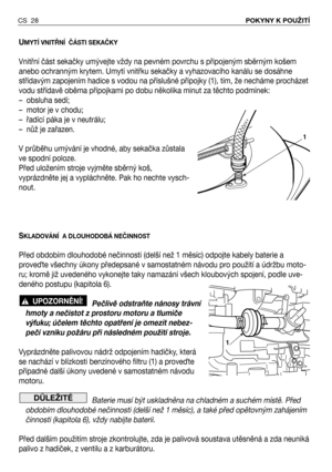 Page 29CS 28POKYNY K POUŽITÍ 
UMYTÍ VNITŘNÍ  ČÁSTI SEKAČKY
Vnitřní část sekačky umývejte vždy na pevném povrchu s připojeným sběrným košem
anebo ochranným krytem. Umytí vnitřku sekačky a vyhazovacího kanálu se dosáhne
střídavým zapojením hadice s vodou na příslušné přípojky (1), tím, že necháme procházet
vodu střídavě oběma přípojkami po dobu několika minut za těchto podmínek:
–  obsluha sedí;
–  motor je v chodu;
–  řadící páka je v neutrálu;
–  nůž je zařazen.
V průběhu umývání je vhodné, aby sekačka zůstala...