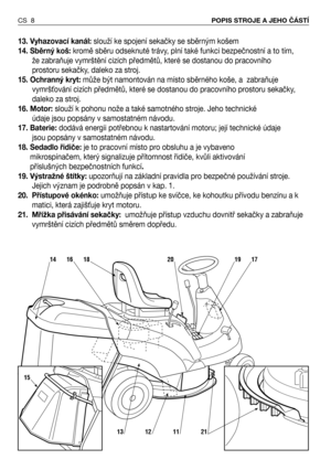 Page 913. Vyhazovací kanál:slouží ke spojení sekačky se sběrným košem 
14. Sběrný koš:kromě sběru odseknuté trávy, plní také funkci bezpečnostní a to tím,
že zabraňuje vymrštění cizích předmětů, které se dostanou do pracovního 
prostoru sekačky, daleko za stroj.
15. Ochranný kryt:může být namontován na místo sběrného koše, a  zabraňuje
vymršNování cizích předmětů, které se dostanou do pracovního prostoru sekačky,
daleko za stroj.   
16. Motor:slouží k pohonu nože a také samotného stroje. Jeho technické
údaje...