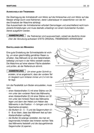 Page 34AUSWECHSELN DERTREIBRIEMEN
Die Übertragung der Antriebskraft vom Motor auf die Hinterachse und vom Motor auf das
Messer erfolgt durch zwei Keilriemen, deren Lebensdauer im wesentlichen von der Art
des Einsatzes der Maschine abhängt.
Das Auswechseln der Antriebsriemen erfordert Demontagen und anschließend recht kom-
plizierte Einstellungen und muss deshalb unbedingt von einem Autorisierten Kunden-
dienst ausgeführt werden.
Die Treibriemen sind auszuwechseln, sobald sie deutliche Anzei-
chen der Abnutzung...